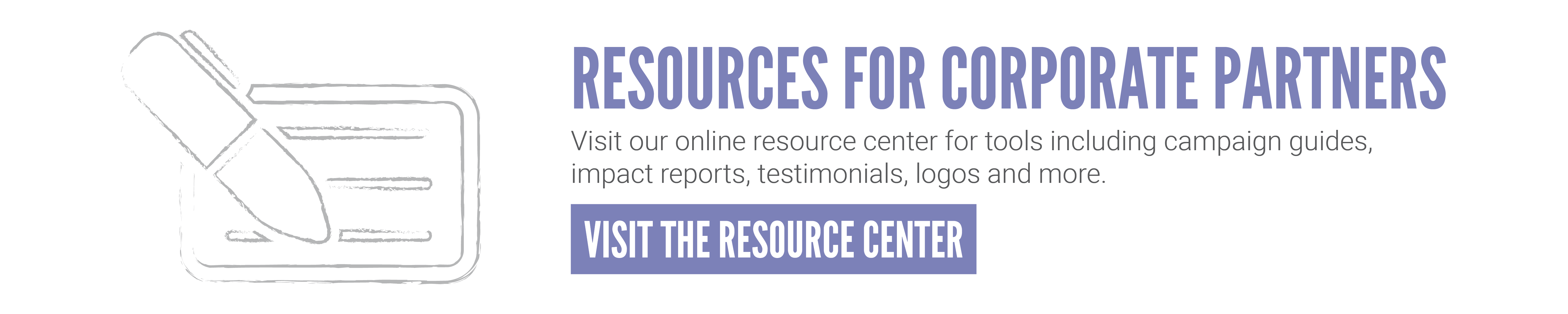 Visit our online resource center for tools including campaign guides, impact reports, testimonials, logs and more.